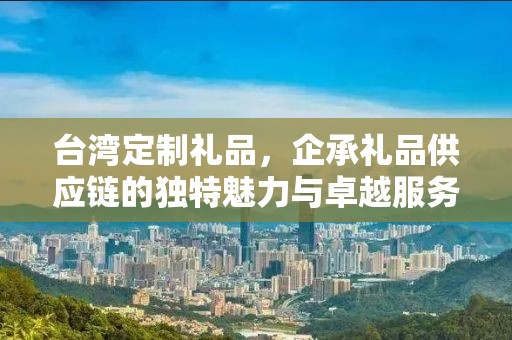 台湾定制礼品，企承礼品供应链的独特魅力与卓越服务